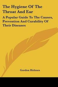 Cover image for The Hygiene of the Throat and Ear: A Popular Guide to the Causes, Prevention and Curability of Their Diseases