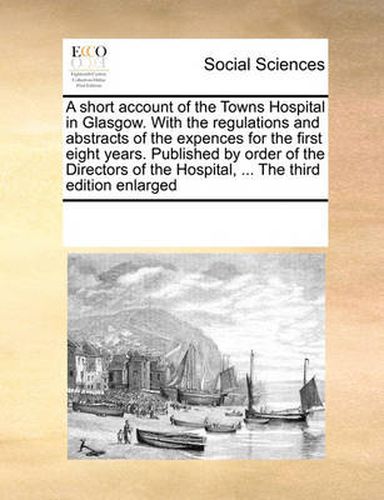 Cover image for A Short Account of the Towns Hospital in Glasgow. with the Regulations and Abstracts of the Expences for the First Eight Years. Published by Order of the Directors of the Hospital, ... the Third Edition Enlarged