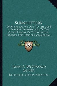 Cover image for Sunspottery: Or What Do We Owe to the Sun? a Popular Examination of the Cycle Theory of the Weather, Famines, Pestilences, Commercial Panics, Etc. (1883)