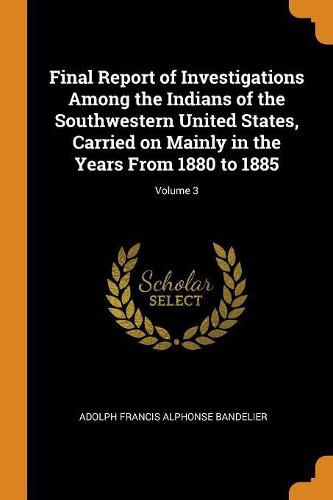 Final Report of Investigations Among the Indians of the Southwestern United States, Carried on Mainly in the Years from 1880 to 1885; Volume 3