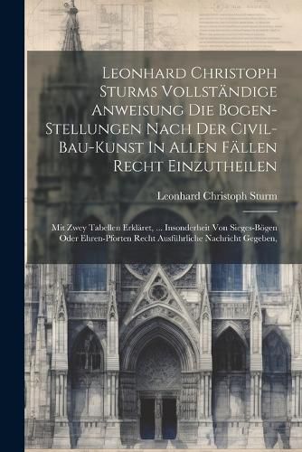 Cover image for Leonhard Christoph Sturms Vollstaendige Anweisung Die Bogen-stellungen Nach Der Civil-bau-kunst In Allen Faellen Recht Einzutheilen