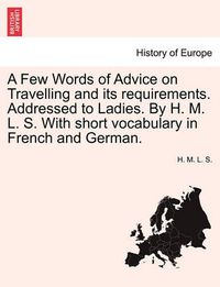 Cover image for A Few Words of Advice on Travelling and Its Requirements. Addressed to Ladies. by H. M. L. S. with Short Vocabulary in French and German.