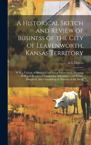 Cover image for A Historical Sketch and Review of Business of the City of Leavenworth, Kansas Territory; With a Variety of Statistical and Local Information, Showing its Rapid Progress, Commercial Advantages, and Future Prospects; Also Containing an Abstract of the Pre-e