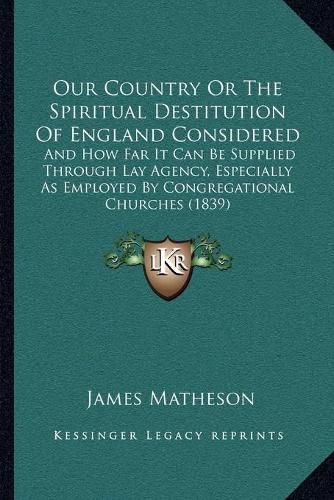 Cover image for Our Country or the Spiritual Destitution of England Considered: And How Far It Can Be Supplied Through Lay Agency, Especially as Employed by Congregational Churches (1839)