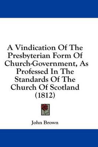 Cover image for A Vindication of the Presbyterian Form of Church-Government, as Professed in the Standards of the Church of Scotland (1812)