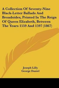 Cover image for A Collection of Seventy-Nine Black-Letter Ballads and Broadsides, Printed in the Reign of Queen Elizabeth, Between the Years 1559 and 1597 (1867)