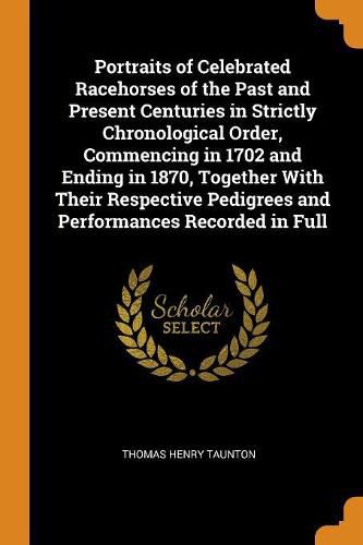 Cover image for Portraits of Celebrated Racehorses of the Past and Present Centuries in Strictly Chronological Order, Commencing in 1702 and Ending in 1870, Together with Their Respective Pedigrees and Performances Recorded in Full