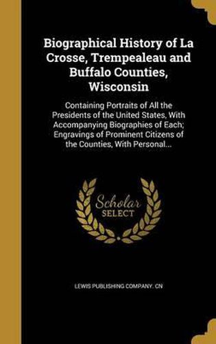 Cover image for Biographical History of La Crosse, Trempealeau and Buffalo Counties, Wisconsin: Containing Portraits of All the Presidents of the United States, with Accompanying Biographies of Each; Engravings of Prominent Citizens of the Counties, with Personal...