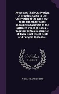 Cover image for Roses and Their Cultivation. a Practical Guide to the Cultivation of the Rose, Out-Doors and Under Glass, Including a Synopsis of the Different Types of Roses ... Together with a Description of Their Chief Insect Pests and Fungoid Diseases ..