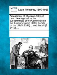 Cover image for Amendment of Sherman Antitrust Law: Hearings Before the Subcommittee of the Committee on the Judiciary United States Senate ... on the Bill (S. 6331) ... and the Bill (S. 6440) ....