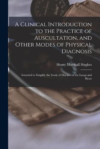 A Clinical Introduction to the Practice of Auscultation, and Other Modes of Physical Diagnosis: Intended to Simplify the Study of Diseases of the Lungs and Heart