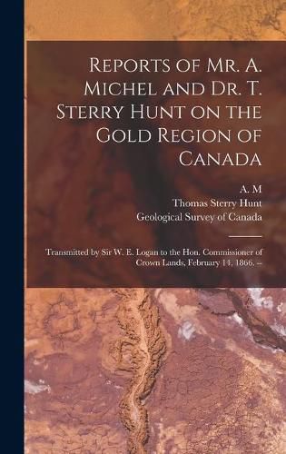 Reports of Mr. A. Michel and Dr. T. Sterry Hunt on the Gold Region of Canada [microform]: Transmitted by Sir W. E. Logan to the Hon. Commissioner of Crown Lands, February 14, 1866. --