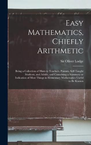 Easy Mathematics, Chiefly Arithmetic: Being a Collection of Hints to Teachers, Parents, Self-taught Students, and Adults, and Containing a Summary or Indication of Most Things in Elementary Mathematics Useful to Be Known