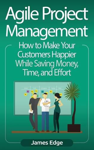 Agile Project Management: How to Make Your Customers Happier While Saving Money, Time, and Effort