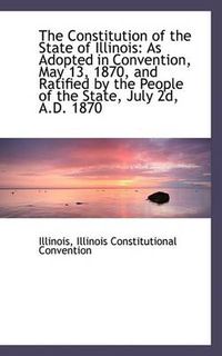 Cover image for The Constitution of the State of Illinois: As Adopted in Convention, May 13, 1870, and Ratified by T