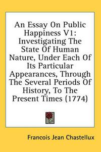 Cover image for An Essay on Public Happiness V1: Investigating the State of Human Nature, Under Each of Its Particular Appearances, Through the Several Periods of History, to the Present Times (1774)