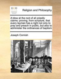 Cover image for A Blow at the Root of All Priestly Claims: Proving, from Scripture, That Every Layman Has a Right Not Only to Pray and Preach in Public, But Also to Administer the Ordinances of Baptism