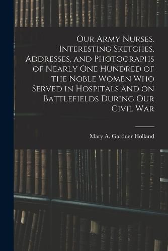 Cover image for Our Army Nurses. Interesting Sketches, Addresses, and Photographs of Nearly one Hundred of the Noble Women who Served in Hospitals and on Battlefields During our Civil War