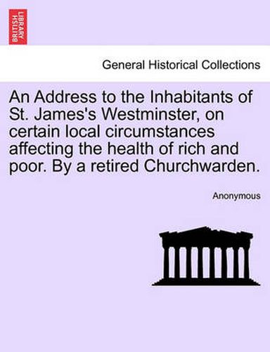Cover image for An Address to the Inhabitants of St. James's Westminster, on Certain Local Circumstances Affecting the Health of Rich and Poor. by a Retired Churchwarden.