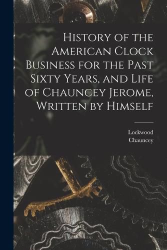 History of the American Clock Business for the Past Sixty Years, and Life of Chauncey Jerome, Written by Himself