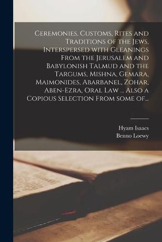 Cover image for Ceremonies, Customs, Rites and Traditions of the Jews, Interspersed With Gleanings From the Jerusalem and Babylonish Talmud and the Targums, Mishna, Gemara, Maimonides, Abarbanel, Zohar, Aben-Ezra, Oral Law ... Also a Copious Selection From Some Of...