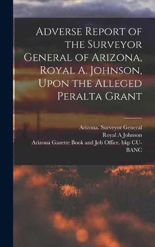 Cover image for Adverse Report of the Surveyor General of Arizona, Royal A. Johnson, Upon the Alleged Peralta Grant