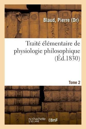 Traite Elementaire de Physiologie Philosophique. Tome 2: Ou Elemens de la Science de l'Homme Ramenee A Ses Veritables Principes