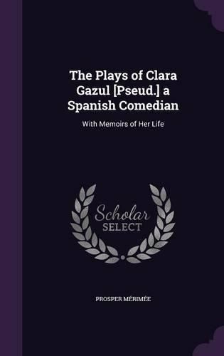 Cover image for The Plays of Clara Gazul [Pseud.] a Spanish Comedian: With Memoirs of Her Life
