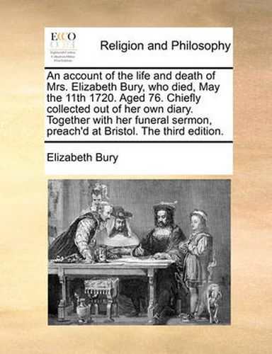 Cover image for An Account of the Life and Death of Mrs. Elizabeth Bury, Who Died, May the 11th 1720. Aged 76. Chiefly Collected Out of Her Own Diary. Together with Her Funeral Sermon, Preach'd at Bristol. the Third Edition.