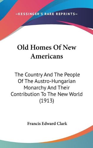 Old Homes of New Americans: The Country and the People of the Austro-Hungarian Monarchy and Their Contribution to the New World (1913)