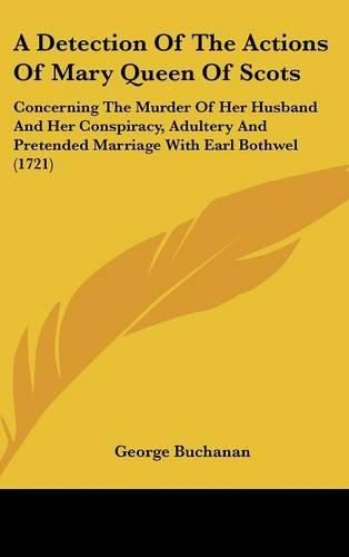 Cover image for A Detection of the Actions of Mary Queen of Scots: Concerning the Murder of Her Husband and Her Conspiracy, Adultery and Pretended Marriage with Earl Bothwel (1721)