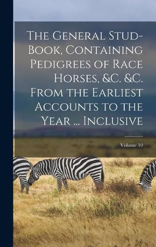 Cover image for The General Stud-Book, Containing Pedigrees of Race Horses, &c. &c. From the Earliest Accounts to the Year ... Inclusive; Volume 10