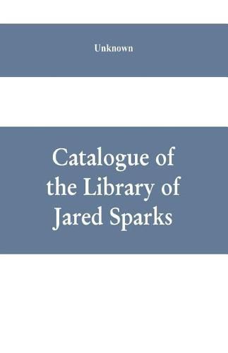 Cover image for Catalogue of the Library of Jared Sparks; with a list of the historical manuscipts collected by him and now deposited in the library of harvard University