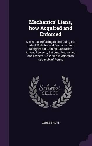 Mechanics' Liens, How Acquired and Enforced: A Treatise Referring to and Citing the Latest Statutes and Decisions and Designed for General Circulation Among Lawyers, Builders, Mechanics and Owners. to Which Is Added an Appendix of Forms