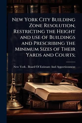 Cover image for New York City Building Zone Resolution, Restricting the Height and use of Buildings and Prescribing the Minimum Sizes of Their Yards and Courts;