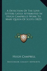 Cover image for A Detection of the Love-Letters Lately Attributed in Hugh Campbell's Work to Mary Queen of Scots (1825)