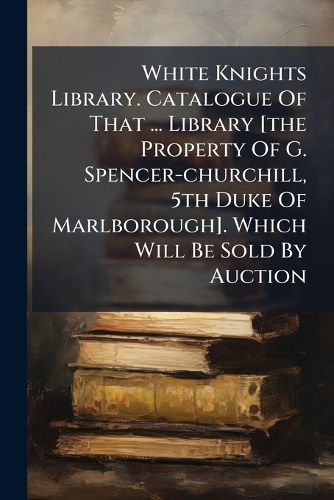 Cover image for White Knights Library. Catalogue Of That ... Library [the Property Of G. Spencer-churchill, 5th Duke Of Marlborough]. Which Will Be Sold By Auction
