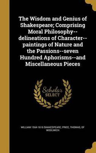 The Wisdom and Genius of Shakespeare; Comprising Moral Philosophy--Delineations of Character--Paintings of Nature and the Passions--Seven Hundred Aphorisms--And Miscellaneous Pieces