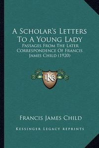 Cover image for A Scholar's Letters to a Young Lady a Scholar's Letters to a Young Lady: Passages from the Later Correspondence of Francis James Chilpassages from the Later Correspondence of Francis James Child (1920) D (1920)