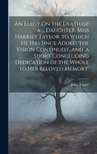 Cover image for An Elegy On the Death of a ... Daughter, Miss Harriet Taylor. to Which He Has Since Added 'the Vision Continued', and 'a Short Concluding Dedication of the Whole to Her Beloved Memory'