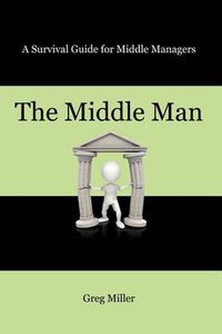 Cover image for The Middle Man: A Survival Guide for Middle Managers