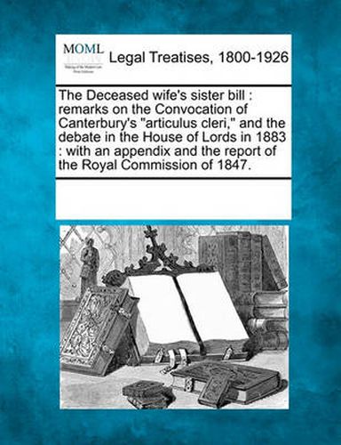 Cover image for The Deceased Wife's Sister Bill: Remarks on the Convocation of Canterbury's Articulus Cleri, and the Debate in the House of Lords in 1883: With an Appendix and the Report of the Royal Commission of 1847.