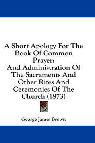 Cover image for A Short Apology for the Book of Common Prayer: And Administration of the Sacraments and Other Rites and Ceremonies of the Church (1873)