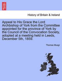 Cover image for Appeal to His Grace the Lord Archbishop of York from the Committee Appointed for the Province of York by the Council of the Convocation Society, Adopted at a Meeting Held in Leeds, December 5th, 1859.