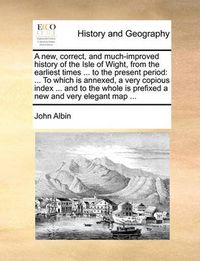 Cover image for A New, Correct, and Much-Improved History of the Isle of Wight, from the Earliest Times ... to the Present Period: To Which Is Annexed, a Very Copious Index ... and to the Whole Is Prefixed a New and Very Elegant Map ...