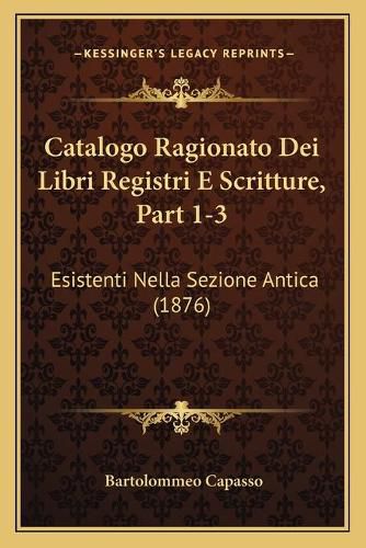 Cover image for Catalogo Ragionato Dei Libri Registri E Scritture, Part 1-3: Esistenti Nella Sezione Antica (1876)