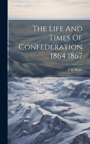 Cover image for The Life And Times Of Confederation 1864 1867