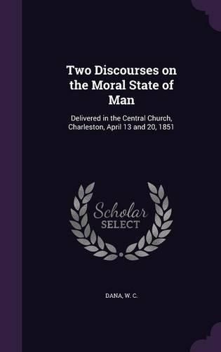 Cover image for Two Discourses on the Moral State of Man: Delivered in the Central Church, Charleston, April 13 and 20, 1851