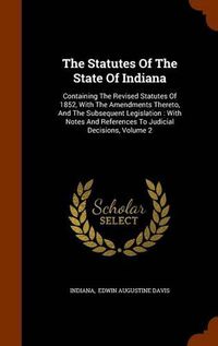 Cover image for The Statutes of the State of Indiana: Containing the Revised Statutes of 1852, with the Amendments Thereto, and the Subsequent Legislation: With Notes and References to Judicial Decisions, Volume 2