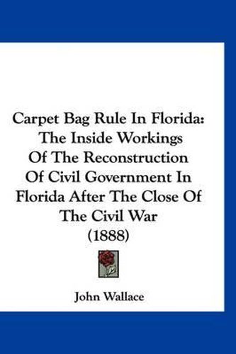 Carpet Bag Rule in Florida: The Inside Workings of the Reconstruction of Civil Government in Florida After the Close of the Civil War (1888)